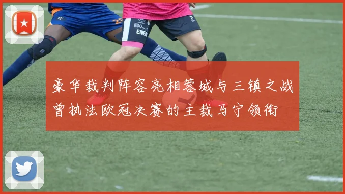 豪华裁判阵容亮相蓉城与三镇之战曾执法欧冠决赛的主裁马宁领衔
