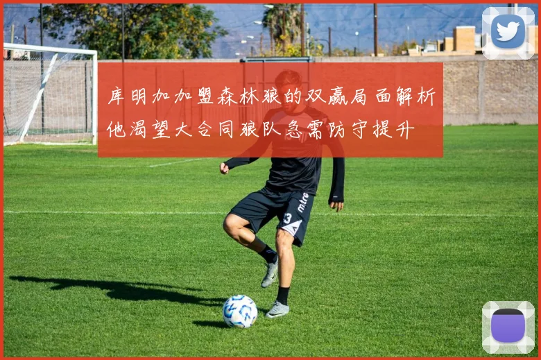 库明加加盟森林狼的双赢局面解析他渴望大合同狼队急需防守提升