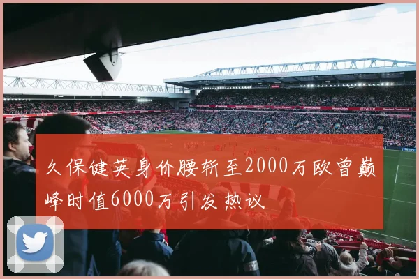 久保健英身价腰斩至2000万欧曾巅峰时值6000万引发热议