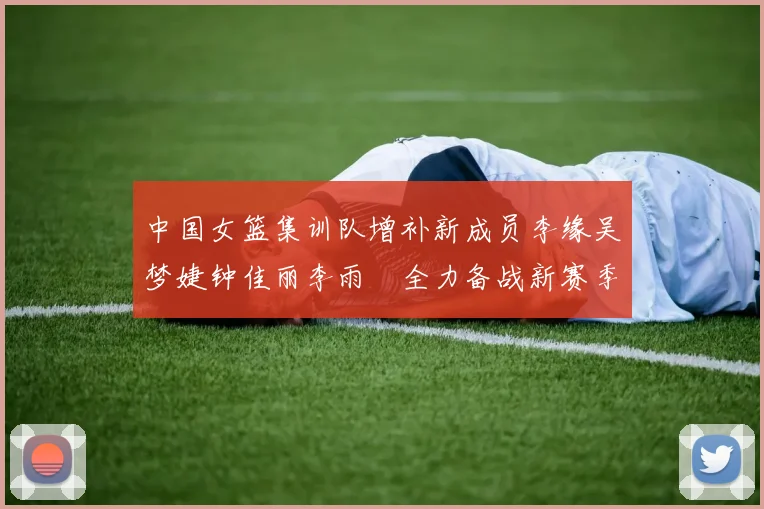 中国女篮集训队增补新成员李缘吴梦婕钟佳丽李雨汧全力备战新赛季