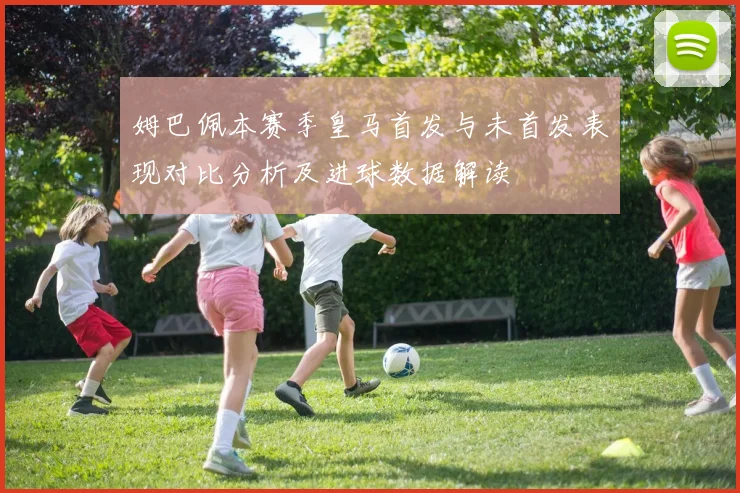 姆巴佩本赛季皇马首发与未首发表现对比分析及进球数据解读