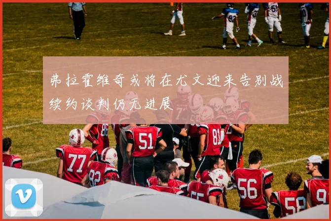 弗拉霍维奇或将在尤文迎来告别战续约谈判仍无进展