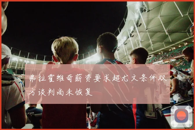弗拉霍维奇薪资要求超尤文条件双方谈判尚未恢复