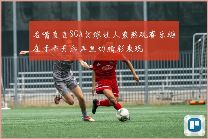 名嘴直言SGA打球让人煎熬观赛乐趣在于乔丹和库里的精彩表现