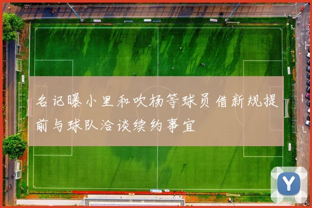 名记曝小里和吹杨等球员借新规提前与球队洽谈续约事宜