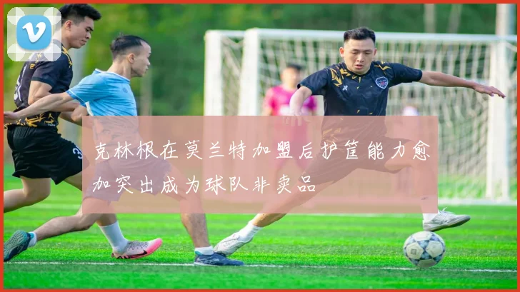 克林根在莫兰特加盟后护筐能力愈加突出成为球队非卖品