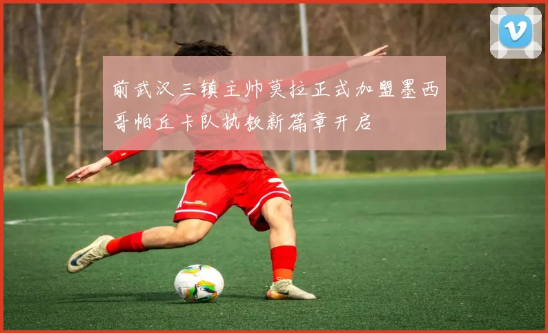 前武汉三镇主帅莫拉正式加盟墨西哥帕丘卡队执教新篇章开启