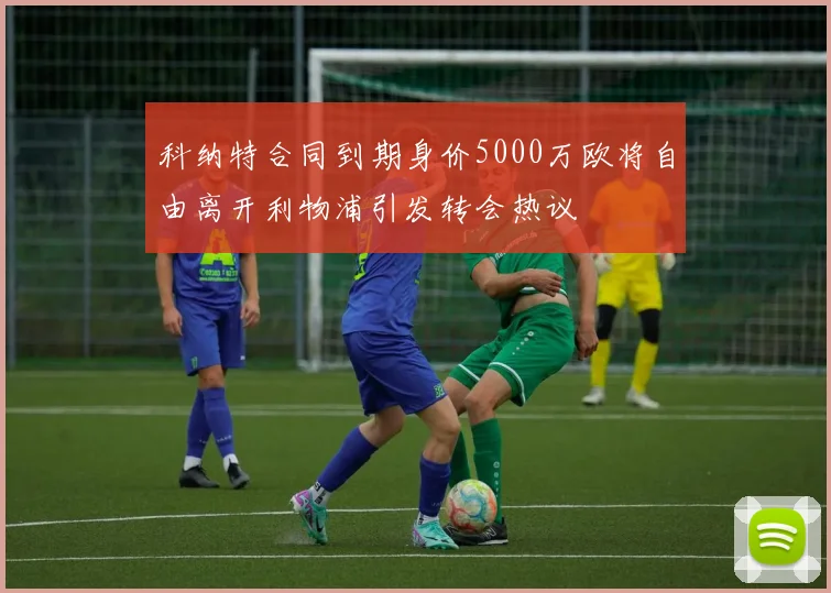 科纳特合同到期身价5000万欧将自由离开利物浦引发转会热议