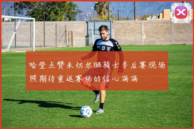 哈登点赞米切尔晒骑士季后赛现场照期待重返赛场的信心满满