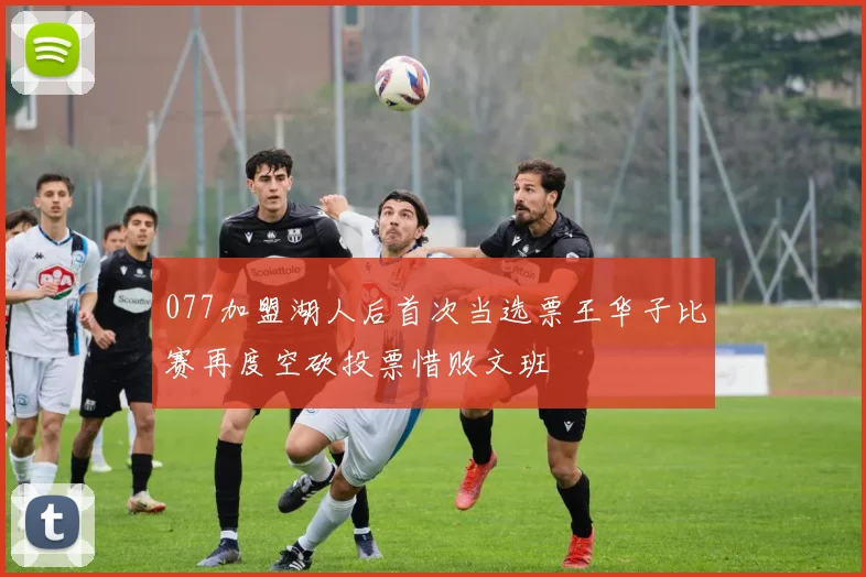 077加盟湖人后首次当选票王华子比赛再度空砍投票惜败文班