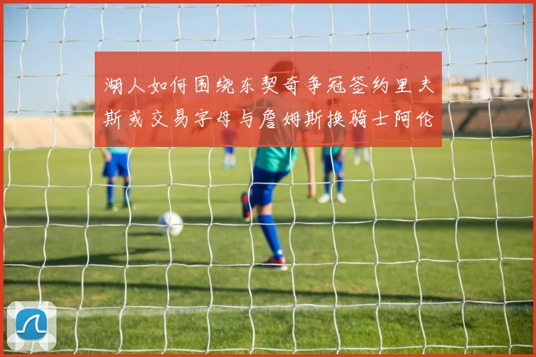 湖人如何围绕东契奇争冠签约里夫斯或交易字母与詹姆斯换骑士阿伦