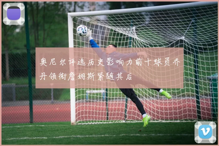奥尼尔评选历史影响力前十球员乔丹领衔詹姆斯紧随其后
