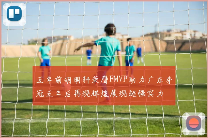 五年前胡明轩荣膺FMVP助力广东夺冠五年后再现辉煌展现超强实力