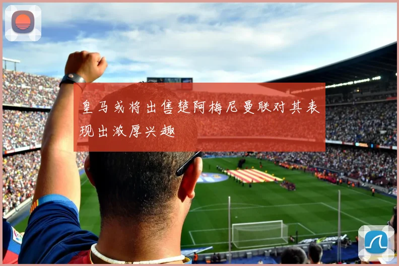 皇马或将出售楚阿梅尼曼联对其表现出浓厚兴趣