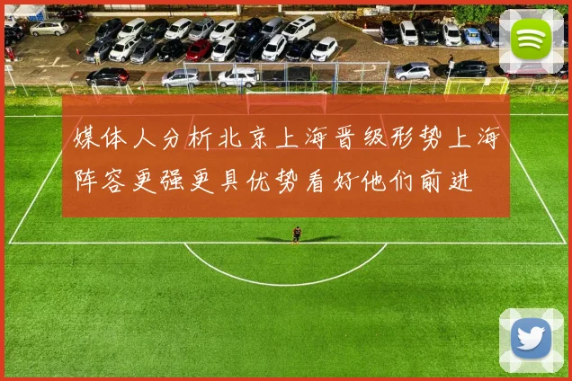 媒体人分析北京上海晋级形势上海阵容更强更具优势看好他们前进