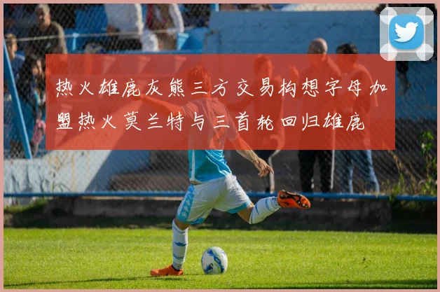 热火雄鹿灰熊三方交易构想字母加盟热火莫兰特与三首轮回归雄鹿