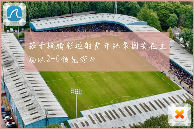 茹子楠精彩远射首开纪录国安在主场以2-0领先海牛
