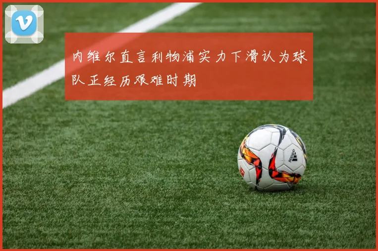 内维尔直言利物浦实力下滑认为球队正经历艰难时期